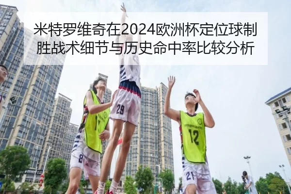 米特罗维奇在2024欧洲杯定位球制胜战术细节与历史命中率比较分析